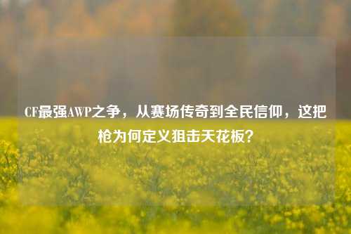 CF最强AWP之争，从赛场传奇到全民信仰，这把枪为何定义狙击天花板？