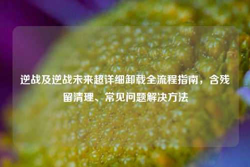 逆战及逆战未来超详细卸载全流程指南，含残留清理、常见问题解决方法