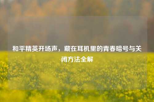 和平精英开场声，藏在耳机里的青春暗号与关闭方法全解