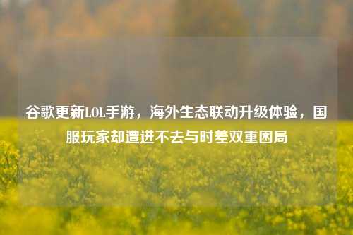 谷歌更新LOL手游，海外生态联动升级体验，国服玩家却遭进不去与时差双重困局