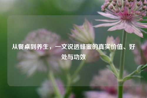从餐桌到养生,一文说透蜂蜜的真实价值、好处与功效