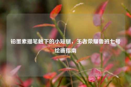 铅墨素描笔触下的小短腿,王者荣耀鲁班七号绘画指南