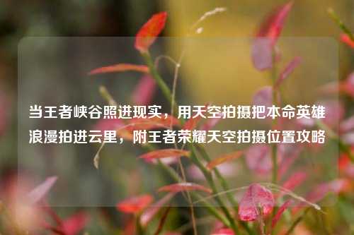 当王者峡谷照进现实,用天空拍摄把本命英雄浪漫拍进云里,附王者荣耀天空拍摄位置攻略