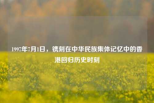 1997年7月1日,镌刻在中华民族集体记忆中的香港回归历史时刻