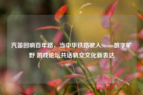 汽笛回响百年路,当中华铁路驶入Steam数字旷野 游戏论坛共话轨交文化新表达