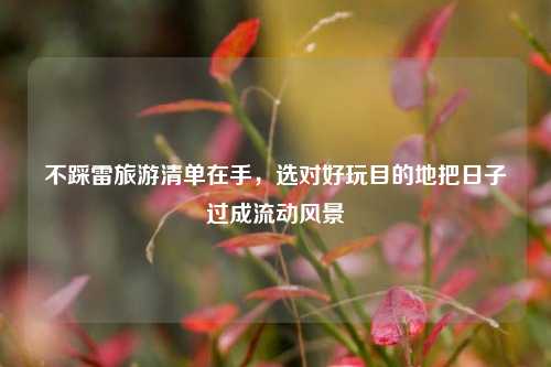 不踩雷旅游清单在手,选对好玩目的地把日子过成流动风景