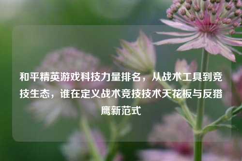 和平精英游戏科技力量排名，从战术工具到竞技生态，谁在定义战术竞技技术天花板与反猎鹰新范式