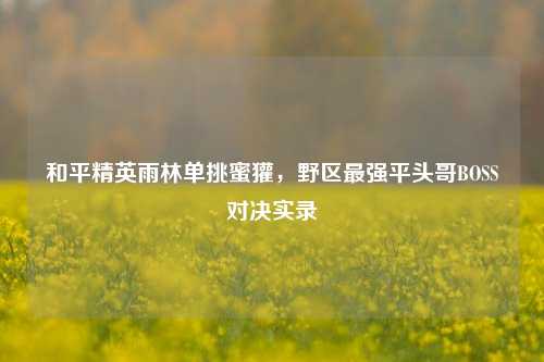 和平精英雨林单挑蜜獾,野区最强平头哥BOSS对决实录