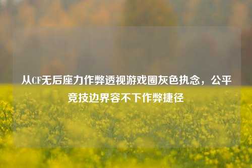 从CF无后座力作弊透视游戏圈灰色执念，公平竞技边界容不下作弊捷径