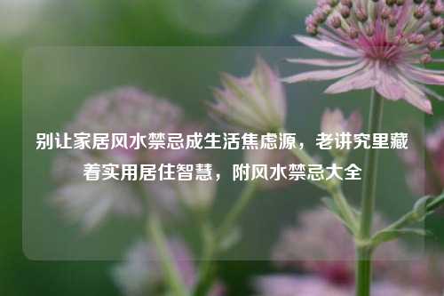 别让家居风水禁忌成生活焦虑源,老讲究里藏着实用居住智慧,附风水禁忌大全