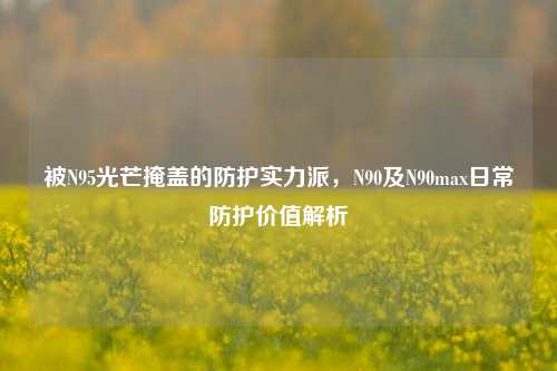 被N95光芒掩盖的防护实力派,N90及N90max日常防护价值解析