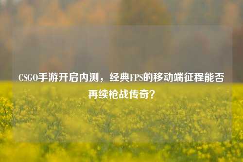 CSGO手游开启内测,经典FPS的移动端征程能否再续枪战传奇?