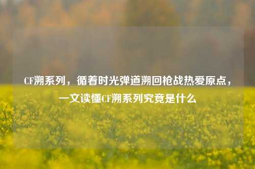 CF溯系列，循着时光弹道溯回枪战热爱原点，一文读懂CF溯系列究竟是什么