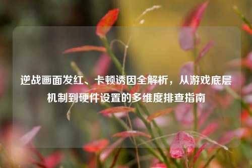 逆战画面发红、卡顿诱因全解析，从游戏底层机制到硬件设置的多维度排查指南
