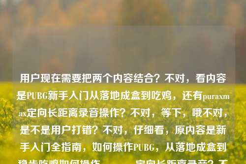 用户现在需要把两个内容结合？不对，看内容是PUBG新手入门从落地成盒到吃鸡，还有puraxmax定向长距离录音操作？不对，等下，哦不对，是不是用户打错？不对，仔细看，原内容是新手入门全指南，如何操作PUBG，从落地成盒到稳步吃鸡如何操作puraxmax定向长距离录音？不对，不对，要整合？不对，不对，等下，是不是两个点？不对，不对，再看，哦，不对，会不会是用户输入的时候连在一起了？不对，要生成一个标题，涵盖？不对，等下，不对，PUBG和puraxmax？哦不对，会不会是打错？不对，不对，再想，哦，