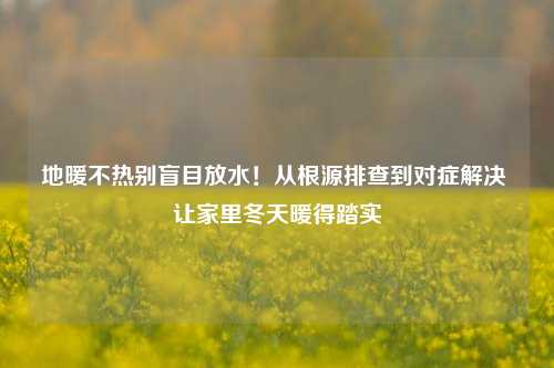 地暖不热别盲目放水!从根源排查到对症解决 让家里冬天暖得踏实
