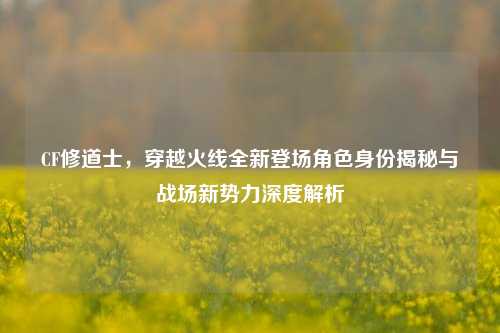 CF修道士，穿越火线全新登场角色身份揭秘与战场新势力深度解析