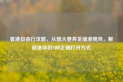 香港自由行攻略,从烟火巷弄至维港晚风,解锁港味的N种正确打开方式