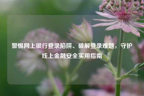 警惕网上银行登录陷阱、破解登录难题，守护线上金融安全实用指南