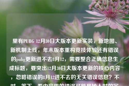 里有PUBG 12月30日大版本更新实装,新地图、新机制上线,年末版本重构竞技体验还有错误的pubg更新进不去8月12,需要整合正确信息生成标题,要突出12月30日大版本更新的核心内容,忽略错误的8月12进不去的无关错误信息?不对,等下,看内容里的错误可能是输入时的冗余?不对,仔细看,用户给的内容里有正确的12月30日大版本,还有错误的8月12进不去,应该以正确的更新信息为主,生成准确的标题。比如,PUBG12月30日大版本更新实装 新地图新机制上线重构年末竞技体验。对,这样就可以,忽略那个错误的8月12的内容,因为明显是输入错误的冗余信息,核心是12月30日的大版本更新。PUBG12月30日大版本更新实装 新地图新机制上线重构年末竞技体验