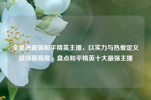全亚洲最强和平精英主播,以实力与热爱定义战场新高度,盘点和平精英十大最强主播