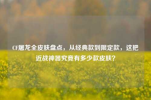 CF屠龙全皮肤盘点,从经典款到限定款,这把近战神器究竟有多少款皮肤?
