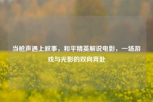 当枪声遇上叙事，和平精英解说电影，一场游戏与光影的双向奔赴
