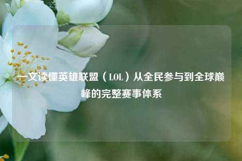 一文读懂英雄联盟（LOL）从全民参与到全球巅峰的完整赛事体系