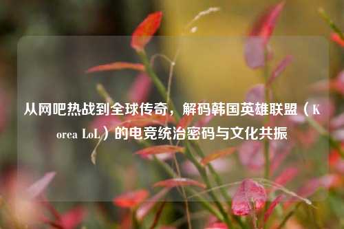 从网吧热战到全球传奇，解码韩国英雄联盟（Korea LoL）的电竞统治密码与文化共振