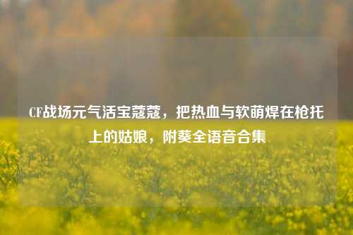 CF战场元气活宝蔻蔻，把热血与软萌焊在枪托上的姑娘，附葵全语音合集
