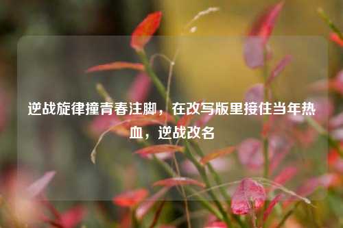 逆战旋律撞青春注脚，在改写版里接住当年热血，逆战改名