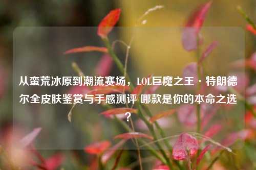 从蛮荒冰原到潮流赛场,LOL巨魔之王·特朗德尔全皮肤鉴赏与手感测评 哪款是你的本命之选?