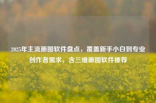 2025年主流画图软件盘点,覆盖新手小白到专业创作者需求,含三维画图软件推荐