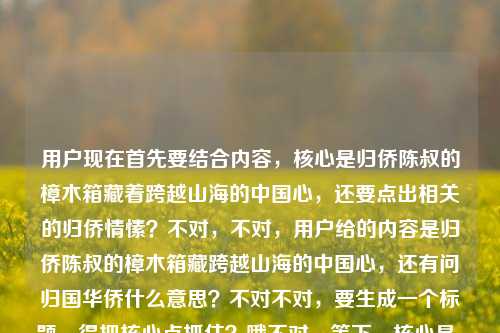 用户现在首先要结合内容，核心是归侨陈叔的樟木箱藏着跨越山海的中国心，还要点出相关的归侨情愫？不对，不对，用户给的内容是归侨陈叔的樟木箱藏跨越山海的中国心，还有问归国华侨什么意思？不对不对，要生成一个标题，得把核心点抓住？哦不对，等下，核心是，从归侨陈叔的樟木箱，读懂跨越山海的赤子中国心？不对，不对，等下，有没有更贴合？哦不对，等下用户给的内容里有归侨陈叔的樟木箱，藏着跨越山海的中国心还有归国华侨什么意思？不对不对，不对，要自然，哦不对，等下，不对，是不是要把核心意象放进去？哦对，归侨陈叔的樟木箱，藏着跨越山海的滚烫中国心？不对，等下，有没有兼顾？不对不对，用户说根据提供的内容，内容里是说归侨陈叔的樟木箱藏跨越山海的中国心，还有涉及归国华侨的赤子情怀对吧？哦不对，等下，再顺一点，陈叔的樟木箱，一位归侨跨越山海的中国心？不对，不对，再准确点，哦，不对，要更有温度，归侨陈叔的樟木箱，藏着跨越山海的赤诚中国心？哦不对，等下，有没有把那个疑问？不对不对，用户的内容是归侨陈叔的樟木箱，藏着跨越山海的中国心归国华侨什么意思——哦，可能是用户输入的时候连在一起了，就是内容是讲归侨陈叔的樟木箱承载的爱国情怀，关联归国华侨的赤子之心对吧？那最合适的标题应该是，归侨陈叔的樟木箱，藏着跨越山海的赤诚中国心？不对，等下，再凝练？哦不对，就一个标题，要准确有画面感。哦对，就这个？等下，再想想，会不会更好？比如樟木箱里见初心，归侨陈叔跨越山海的中国心？不对，还是更贴合原文的元素，原文开头就是归侨陈叔的樟木箱，藏着跨越山海的中国心，所以直接提炼得更顺，归侨陈叔的樟木箱，藏着跨越山海的赤诚中国心。对，这个就可以，既有核心主体归侨陈叔，核心意象樟木箱，核心情感跨越山海的中国心，加个赤诚更有温度，也贴合归侨的情怀。归侨陈叔的樟木箱，藏着跨越山海的赤诚中国心