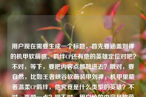 用户现在需要生成一个标题，首先要涵盖刘禅的机甲软萌感、羁绊CP还有他的英雄定位对吧？不对，等下，要把内容点都融进去？哦对，要自然，比如王者峡谷软萌装甲刘禅，机甲里藏着温柔CP羁绊，他究竟是什么类型的英雄？不对，再顺一点？哦不对，用户给的内容是软萌装甲、刘禅专属羁绊、机甲里的温柔CP叙事，还有问他是什么类型的英雄。那整合一下，比如王者峡谷软萌装甲刘禅，机甲里藏着温柔CP羁绊，他究竟是何类型英雄？不对，再顺点？哦，王者峡谷软萌装甲刘禅，藏在机甲里的温柔CP羁绊与英雄定位解析？不对，不对，原内容还有问是什么类型的英雄，还有CP叙事。哦，等下，要准确，再自然点，王者峡谷软萌装甲刘禅，机甲里的温柔CP羁绊，他到底是什么类型的英雄？不对，会不会太散？哦不对，再凝练？哦，王者峡谷软萌装甲刘禅，藏在机甲里的温柔CP叙事与英雄类型揭秘？对哦，这个？等下，不对，用户给的点，王者峡谷软萌装甲，刘禅和专属羁绊，机甲里的温柔CP叙事，还有问刘禅是什么类型的英雄。那这个标题是不是涵盖了？等下再顺一点，王者峡谷软萌装甲刘禅，藏在机甲里的温柔CP羁绊与英雄类型解析？不对，揭秘会不会更好？哦不对，再想想，要更贴合。哦，不对，有没有更顺的？王者峡谷软萌装甲刘禅，机甲里藏着温柔CP叙事，他究竟是什么类型的英雄？哦，这个也可以？不对，等下，要1个，准确涵盖所有要素。哦，对了，刚才的王者峡谷软萌装甲刘禅，藏在机甲里的温柔CP羁绊与英雄类型揭秘？不对，等下，原内容里有那些藏在机甲里的温柔CP叙事还有王者荣耀刘婵是什么类型的英雄（哦不对是刘禅，打错字了要纠正）。哦，对，要把刘禅的名字写对。那再调整得更流畅，王者峡谷软萌装甲刘禅，藏在机甲里的温柔CP叙事与英雄类型解析？不对，会不会太生硬？哦，王者峡谷软萌装甲刘禅，机甲里藏着温柔CP羁绊，他究竟是什么类型的英雄？这个更有吸引力？不对，等下，再想想，用户要的是直接生成1个标题，涵盖给出的内容点，1.王者峡谷的软萌装甲（指刘禅的机甲）2.刘禅的专属羁绊、机甲里的温柔CP叙事3.刘禅是什么类型的英雄。那整合得自然点，哦，有了，王者峡谷软萌装甲刘禅，藏在机甲里的温柔CP羁绊，一文读懂他的英雄定位？不对，不对，原内容有问是什么类型的英雄，还有CP叙事。哦，不对，再准确点，王者峡谷软萌装甲刘禅，机甲里的温柔CP叙事与英雄类型全解析？嗯？不对，会不会太干？哦，王者峡谷软萌装甲刘禅，藏在机甲里的温柔CP羁绊，他到底是什么类型的英雄？这个其实更贴合，因为有疑问点，也涵盖了软萌装甲、机甲里的CP羁绊，还有核心问题是他的英雄类型。不对，等下，再看用户给的原文，王者峡谷里的软萌装甲，刘禅与他的专属羁绊，那些藏在机甲里的温柔CP叙事王者荣耀刘婵是什么类型的英雄，哦，对，要素都有。哦，不对，刚才的标题里要不要点明是王者荣耀？哦，王者峡谷就是王者荣耀的，不过也可以？不对，王者荣耀软萌装甲刘禅，藏在机甲里的温柔CP羁绊与英雄类型揭秘？哦，这个也可以？等下，选哪个？哦，要更通顺，更像内容标题。哦，对了，王者荣耀软萌装甲刘禅，藏在机甲里的温柔CP叙事，他究竟是什么类型的英雄？不对，再凝练点？哦，王者峡谷软萌装甲刘禅，机甲里的温柔CP羁绊与英雄类型揭秘——不对，揭秘是不是合适？因为有问是什么类型的英雄，还有CP叙事的内容。哦，不对，再想想，有没有更自然的？哦，王者峡谷软萌装甲刘禅，藏在机甲里的温柔CP羁绊，他属于什么类型的英雄？嗯，这个？不对，会不会太口语？哦，不对，标题要兼顾内容点和吸引力。哦，等下，再调整，王者峡谷软萌装甲刘禅，机甲里藏着温柔CP羁绊，一文说清他的英雄类型？不对，还是带点疑问更好？哦，不对，用户给的内容里既有CP叙事的部分，又有英雄类型的疑问，所以标题要把这两个核心都放进去。哦，有了，王者峡谷软萌装甲刘禅，藏在机甲里的温柔CP叙事，他究竟是何类型英雄？对，这个就可以？不对，等下，何类型有点生硬，换成什么类型更顺，王者峡谷软萌装甲刘禅，藏在机甲里的温柔CP叙事，他究竟是什么类型的英雄？哦，不对，刚才的专属羁绊要不要体现？哦，温柔CP羁绊就是专属羁绊啊。对，软萌装甲点出了他的机甲形象，刘禅是主体，藏在机甲里的温柔CP叙事点出了羁绊CP的内容，后半句点出了核心疑问他是什么类型的英雄。不对，等下，要不要把王者荣耀加上？因为王者峡谷大家都知道是王者荣耀的，不过加上也可以？哦，王者荣耀王者峡谷有点重复，所以用王者峡谷就可以，因为默认是王者荣耀的。哦，不对，再想想，有没有更凝练的？哦，王者峡谷软萌装甲刘禅，机甲里的温柔CP羁绊与英雄类型解析——这个是陈述式的，也可以，但疑问式的更有点击欲？不对，用户没说要什么风格，只要涵盖内容，1个标题。哦，等下，再看用户的需求，根据我提供给你的内容，直接生成1个标题，只要1个标题，内容点，1.场景，王者峡谷（王者荣耀）2.主体，刘禅，标签是软萌装甲（机甲）3.内容点1，刘禅的专属羁绊，机甲里的温柔CP叙事4.内容点2，解答刘禅是什么类型的英雄。那整合起来最顺的应该是，王者峡谷软萌装甲刘禅，藏在机甲里的温柔CP羁绊，他究竟是什么类型的英雄？不对，等下，刘婵是用户打错了，是刘禅，所以要纠正过来，不能写错字。对，这个标题就涵盖了所有要素，点明了所属场景王者峡谷，点出刘禅软萌装甲的机甲特点，提到了机甲里的温柔CP羁绊（对应专属羁绊、CP叙事的内容），最后点出核心问题即刘禅的英雄类型，完全贴合给出的内容。哦，不对，会不会有点长？还好，标题长度合适。等下，再润色下？比如王者峡谷软萌装甲刘禅，藏在机甲里的温柔CP叙事，他是什么类型的英雄？把究竟去掉？也可以，但加究竟更有引导性。哦，不对，再想想，有没有更好的？哦，王者峡谷软萌装甲刘禅，机甲藏温柔CP羁绊，一文读懂他的英雄类型？不对，太凝练了可能没涵盖全。还是刚才的那个更全。不对，等下，再确认，对，所有点都覆盖了。就这个？不对，等下，哦，王者荣耀刘禅，软萌机甲下的温柔CP羁绊与英雄定位解析？哦，这个也很凝练？不对，但是用户给的有软萌装甲藏在机甲里的温柔CP叙事是什么类型的英雄。哦，刚才的那个疑问式的更贴合，因为用户原文最后是问句是什么类型的英雄。哦，对，就定，王者峡谷软萌装甲刘禅，藏在机甲里的温柔CP叙事，他究竟是什么类型的英雄？不对，等下，CP叙事会不会有点生硬？换成CP羁绊？因为前面有专属羁绊。哦，对，藏在机甲里的温柔CP羁绊更顺。那调整下，王者峡谷软萌装甲刘禅，藏在机甲里的温柔CP羁绊，他究竟是什么类型的英雄？对，这个就很好。王者峡谷软萌装甲刘禅，藏在机甲里的温柔CP羁绊，他究竟是什么类型的英雄？