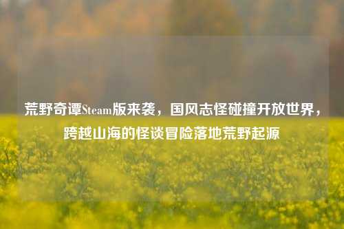 荒野奇谭Steam版来袭，国风志怪碰撞开放世界，跨越山海的怪谈冒险落地荒野起源