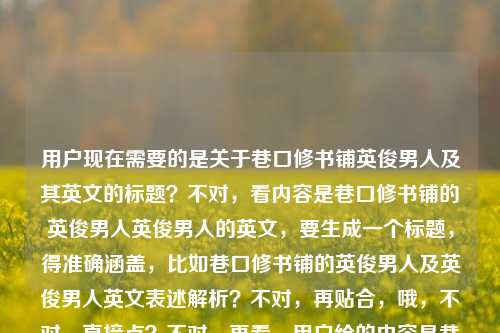 用户现在需要的是关于巷口修书铺英俊男人及其英文的标题？不对，看内容是巷口修书铺的英俊男人英俊男人的英文，要生成一个标题，得准确涵盖，比如巷口修书铺的英俊男人及英俊男人英文表述解析？不对，再贴合，哦，不对，直接点？不对，再看，用户给的内容是巷口修书铺的英俊男人，还有英俊男人的英文，所以标题要包含这两个点？不对，等下，再想，要自然，比如巷口修书铺的英俊男人与英俊男人的英文表达？对，这个就可以，涵盖了两个内容，一个是巷口修书铺的英俊男人这个主体，一个是英俊男人的英文相关，符合要求，就一个标题。巷口修书铺的英俊男人与英俊男人的英文表达
