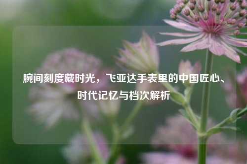 腕间刻度藏时光,飞亚达手表里的中国匠心、时代记忆与档次解析