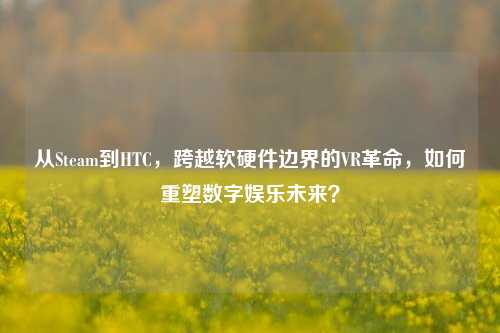 从Steam到HTC,跨越软硬件边界的VR革命,如何重塑数字娱乐未来?