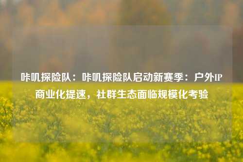 咔叽探险队：咔叽探险队启动新赛季：户外IP商业化提速，社群生态面临规模化考验