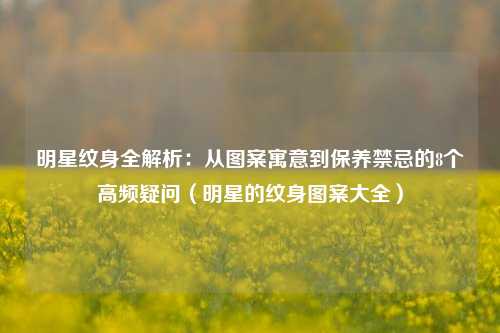 明星纹身全解析：从图案寓意到保养禁忌的8个高频疑问（明星的纹身图案大全）