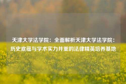 天津大学法学院：全面解析天津大学法学院：历史底蕴与学术实力并重的法律精英培养基地