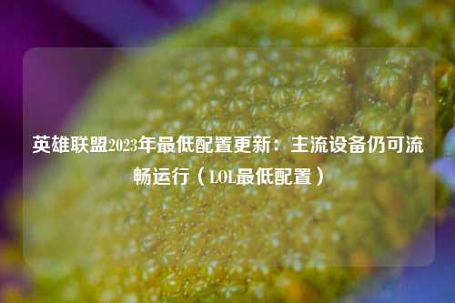 英雄联盟2023年最低配置更新：主流设备仍可流畅运行（LOL最低配置）