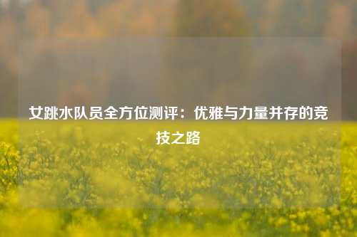 女跳水队员全方位测评：优雅与力量并存的竞技之路