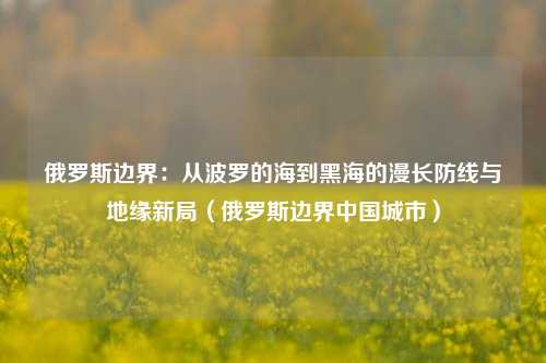 俄罗斯边界：从波罗的海到黑海的漫长防线与地缘新局（俄罗斯边界中国城市）