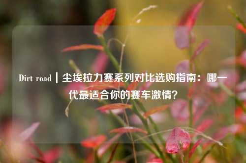 Dirt road｜尘埃拉力赛系列对比选购指南：哪一代最适合你的赛车激情？