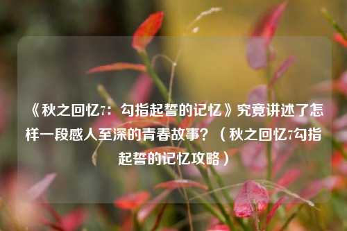《秋之回忆7：勾指起誓的记忆》究竟讲述了怎样一段感人至深的青春故事？（秋之回忆7勾指起誓的记忆攻略）